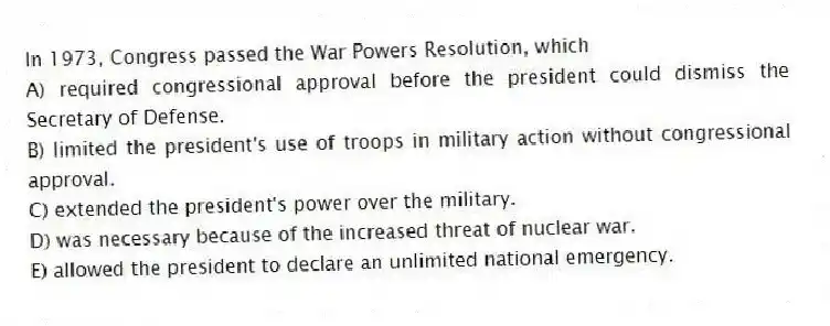 In 1973, Congress passed the War Powers Resolution, which
A) required congressional approval before the president could dismiss the Secretary of Defense.
B) limited the president's use of troops in military action without congressional approval.
C) extended the president's power over the military.
D) was necessary because of the increased threat of nuclear war.
E) allowed the president to declare an unlimited national emergency.