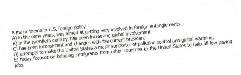 A major theme in U.S. foreign policy
A) in the early years, was aimed at getting very involved in foreign entanglements.
B) in the twentieth century, has been increasing global involvement.
C) has been inconsistent and changes with the current president.
D) attempts to make the United States a major supporter of pollution control and global warming.
E) today focuses on bringing immigrants from other countries to the United States to help fill low paying jobs.