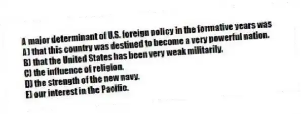 A major determinant of U.S. foreign policy in the formative years was
A) that this country was destined to become a very powerful nation.
B) that the United States has been very weak militarily.
C) the influence of religion.
D) the strength of the new navy.
E) our interest in the Pacific.