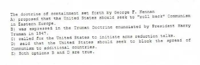 The doctrine of containment set forth by George F. Kennan
A) proposed that the United States should seek to "roll back" Communism in Eastern Europe.
B) was expressed in the Truman Doctrine enunciated by President Harry Truman in 1947.
C) called for the United States to initiate arms reduction talks.
D) said that the United States should seek to block the spread of Communism to additional countries.
E) Both options B and D are true.