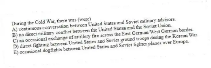 During the Cold War, there was (were)
A) continuous conversation between United States and Soviet military advisors.
B) no direct military conflict between the United States and the Soviet Union.
C) an occasional exchange of artillery fire across the East German/West German border.
D) direct fighting between United States and Soviet ground troops during the Korean War.
E) occasional dogfights between United States and Soviet fighter planes over Europe.