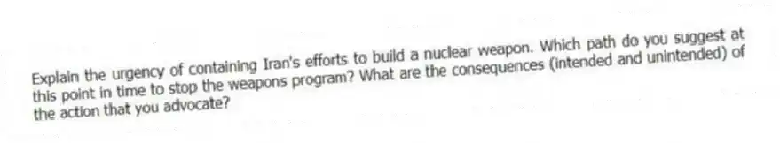 Explain the urgency of containing Iran's efforts to build a nuclear weapon. Which path do you suggest at this point in time to stop the weapons program? What are the consequences (intended and unintended) of the action that you advocate?