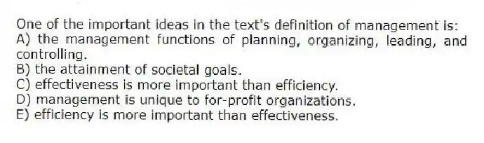 One of the important ideas in the text's definition of management is:
A) the management functions of planning, organizing, leading, and controlling.
B) the attainment of societal goals.
C) effectiveness is more important than efficiency.
D) management is unique to for-profit organizations.
E) efficiency is more important than effectiveness.