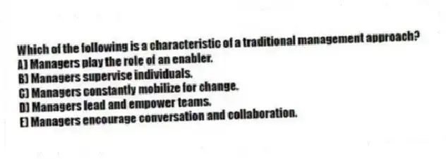 Which of the following is a characteristic of a traditional management approach?
A) Managers play the role of an enabler.
B) Managers supervise individuals.
C) Managers constantly mobilize for change.
D) Managers lead and empower teams.
E) Managers encourage conversation and collaboration.