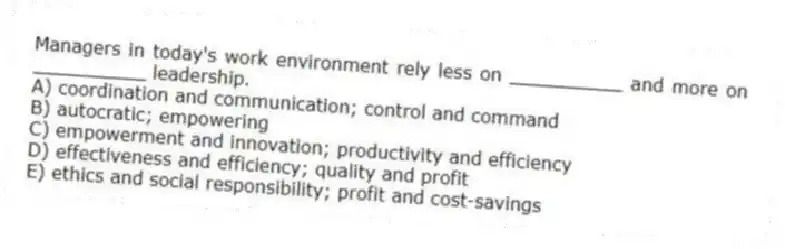 Managers in today's work environment rely less on __________ and more on __________ leadership.
A) coordination and communication; control and command
B) autocratic; empowering
C) empowerment and innovation; productivity and efficiency
D) effectiveness and efficiency; quality and profit
E) ethics and social responsibility; profit and cost-savings