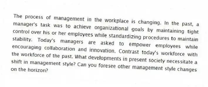 The process of management in the workplace is changing. In the past, a manager's task was to achieve organizational goals by maintaining tight control over his or her employees while standardizing procedures to maintain stability. Today's managers are asked to empower employees while encouraging collaboration and innovation. Contrast today's workforce with the workforce of the past. What developments in present society necessitate a shift in management style? Can you foresee other management style changes on the horizon?