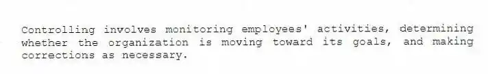 Controlling involves monitoring employees' activities, determining whether the organization is moving toward its goals, and making corrections as necessary.
