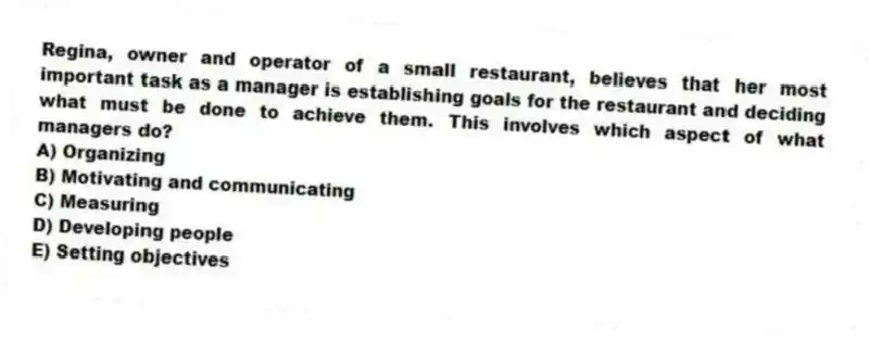 Regina, owner and operator of a small restaurant, believes that her most important task as a manager is establishing goals for the restaurant and deciding what must be done to achieve them. This involves which aspect of what managers do?
A) Organizing
B) Motivating and communicating
C) Measuring
D) Developing people
E) Setting objectives