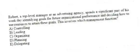 Robert, a top-level manager at an advertising agency, spends a significant part of his work day identifying goals for future organizational performance and deciding how to use resources to attain these goals. This involves which management function?
A) Controlling
B) Leading
C) Organizing
D) Planning
E) Delegating