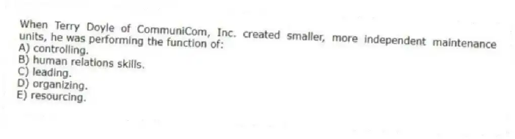 When Terry Doyle of CommuniCom, Inc. created smaller, more independent maintenance units, he was performing the function of:
A) controlling.
B) human relations skills.
C) leading.
D) organizing.
E) resourcing.