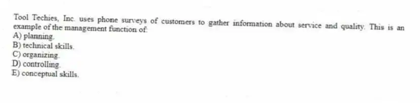 Tool Techies, Inc. uses phone surveys of customers to gather information about service and quality. This is an example of the management function of:
A) planning.
B) technical skills.
C) organizing.
D) controlling.
E) conceptual skills.