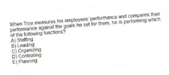 When Troy measures his employees' performance and compares their performance against the goals he set for them, he is performing which of the following functions?
A) Staffing
B) Leading
C) Organizing
D) Controlling
E) Planning