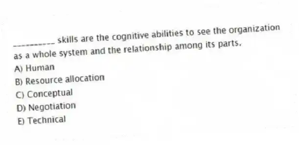 __________ skills are the cognitive abilities to see the organization as a whole system and the relationship among its parts.
A) Human
B) Resource allocation
C) Conceptual
D) Negotiation
E) Technical
