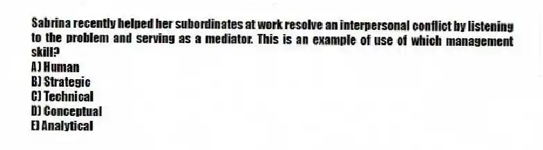 Sabrina recently helped her subordinates at work resolve an interpersonal conflict by listening to the problem and serving as a mediator. This is an example of use of which management skill?
A) Human
B) Strategic
C) Technical
D) Conceptual
E) Analytical