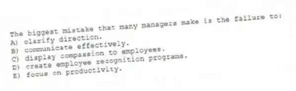 The biggest mistake that many managers make is the failure to:
A) clarify direction.
B) communicate effectively.
C) display compassion to employees.
D) create employee recognition programs.
E) focus on productivity.