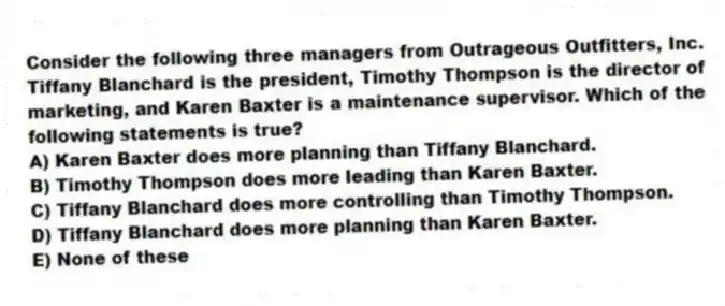 Consider the following three managers from Outrageous Outfitters, Inc. Tiffany Blanchard is the president, Timothy Thompson is the director of marketing, and Karen Baxter is a maintenance supervisor. Which of the following statements is true?
A) Karen Baxter does more planning than Tiffany Blanchard.
B) Timothy Thompson does more leading than Karen Baxter.
C) Tiffany Blanchard does more controlling than Timothy Thompson.
D) Tiffany Blanchard does more planning than Karen Baxter.
E) None of these