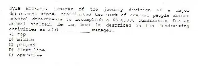 Kyle Erckard, manager of the jewelry division of a major department store, coordinated the work of several people across several departments to accomplish a $500,000 fundraising for an animal shelter. He can best be described in his fundraising activities as a(n) __________ manager.
A) top
B) middle
C) project
D) first-line
E) operative
