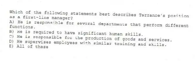 Which of the following statements best describes Terrance's position as a first-line manager?
A) He is responsible for several departments that perform different functions.
B) He is required to have significant human skills.
C) He is responsible for the production of goods and services.
D) He supervises employees with similar training and skills.
E) All of these