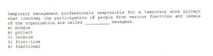 Temporary management professionals responsible for a temporary work project that involves the participation of people from various functions and levels of the organization are called __________ managers.
A) middle
B) project
C) interim
D) first-line
E) functional