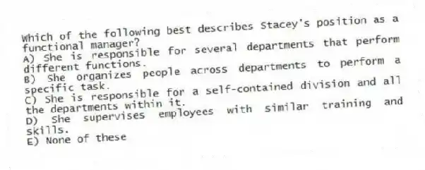 Which of the following best describes Stacey's position as a functional manager?
A) She is responsible for several departments that perform different functions.
B) She organizes people across departments to perform a specific task.
C) She is responsible for a self-contained division and all the departments within it.
D) She supervises employees with similar training and skills.
E) None of these