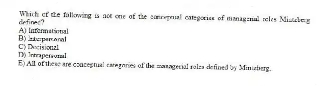Which of the following is not one of the conceptual categories of managerial roles Mintzberg defined?
A) Informational
B) Interpersonal
C) Decisional
D) Intrapersonal
E) All of these are conceptual categories of the managerial roles defined by Mintzberg.
