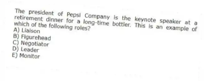 The president of Pepsi Company is the keynote speaker at a retirement dinner for a long-time bottler. This is an example of which of the following roles?
A) Liaison
B) Figurehead
C) Negotiator
D) Leader
E) Monitor
