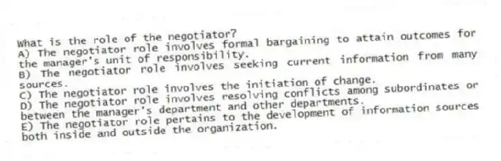 What is the role of the negotiator?
A) The negotiator role involves formal bargaining to attain outcomes for the manager's unit of responsibility.
B) The negotiator role involves seeking current information from many sources.
C) The negotiator role involves the initiation of change.
D) The negotiator role involves resolving conflicts among subordinates or between the manager's department and other departments.
E) The negotiator role pertains to the development of information sources both inside and outside the organization.