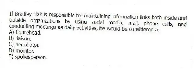If Bradley Hak is responsible for maintaining information links both inside and outside organizations by using social media, mail, phone calls, and conducting meetings as daily activities, he would be considered a:
A) figurehead.
B) liaison.
C) negotiator.
D) monitor.
E) spokesperson.