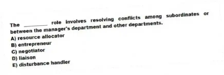 The __________ role involves resolving conflicts among subordinates or between the manager's department and other departments.
A) resource allocator
B) entrepreneur
C) negotiator
D) liaison
E) disturbance handler