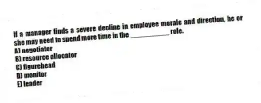 If a manager finds a severe decline in employee morale and direction, he or she may need to spend more time in the __________ role.
A) negotiator
B) resource allocator
C) figurehead
D) monitor
E) leader