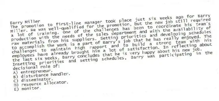 Barry Miller
The promotion to first-line manager took place just six weeks ago for Barry Miller. He was well-qualified for the promotion, but the new job still required a lot of training. One of the challenges has been to coordinate his team's production with the needs of the sales department and with the availability of raw materials from his suppliers. Setting priorities and developing schedules to accomplish the work is a part of Barry's job that he has really enjoyed. The challenges to maintain high rapport and to build a strong team with his employees have already brought him a lot of satisfaction. In reflecting about the last six weeks, Barry concludes that he is very happy about his new job.
-Insetting priorities and setting schedules, Barry was participating in the decisional role of:
A) entrepreneur.
B) disturbance handler.
C) disseminator.
D) resource allocator.
E) monitor.