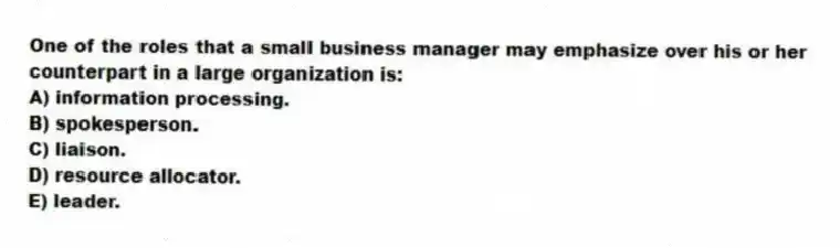 One of the roles that a small business manager may emphasize over his or her counterpart in a large organization is:
A) information processing.
B) spokesperson.
C) liaison.
D) resource allocator.
E) leader.