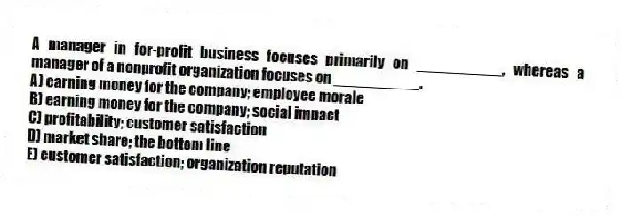A manager in for-profit business focuses primarily on __________, whereas a manager of a nonprofit organization focuses on __________.
A) earning money for the company; employee morale
B) earning money for the company; social impact
C) profitability; customer satisfaction
D) market share; the bottom line
E) customer satisfaction; organization reputation