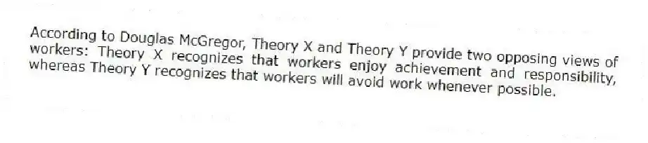 According to Douglas McGregor, Theory X and Theory Y provide two opposing views of workers: Theory X recognizes that workers enjoy achievement and responsibility, whereas Theory Y recognizes that workers will avoid work whenever possible.