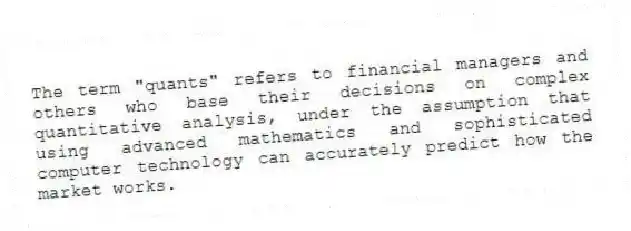 The term "quants" refers to financial managers and others who base their decisions on complex quantitative analysis, under the assumption that using advanced mathematics and sophisticated computer technology can accurately predict how the market works.