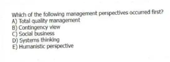 Which of the following management perspectives occurred first?
A) Total quality management
B) Contingency view
C) Social business
D) Systems thinking
E) Humanistic perspective