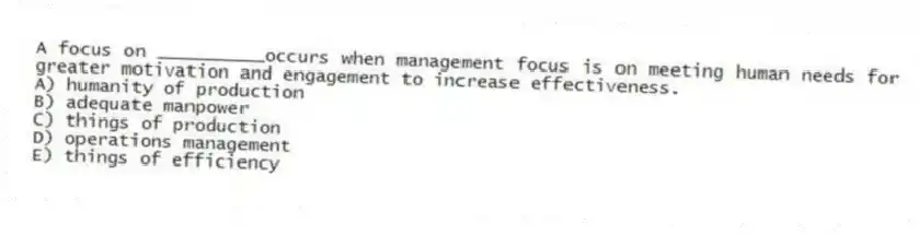 A focus on __________occurs when management focus is on meeting human needs for greater motivation and engagement to increase effectiveness.
A) humanity of production
B) adequate manpower
C) things of production
D) operations management
E) things of efficiency