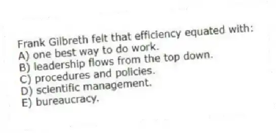 Frank Gilbreth felt that efficiency equated with:
A) one best way to do work.
B) leadership flows from the top down.
C) procedures and policies.
D) scientific management.
E) bureaucracy.