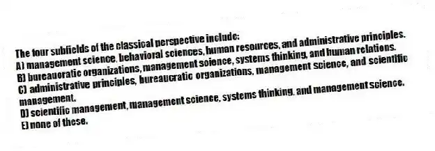 The four subfields of the classical perspective include:
A) management science, behavioral sciences, human resources, and administrative principles.
B) bureaucratic organizations, management science, systems thinking, and human relations.
C) administrative principles, bureaucratic organizations, management science, and scientific management.
D) scientific management, management science, systems thinking, and management science.
E) none of these.