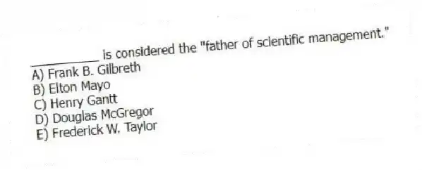 __________ is considered the "father of scientific management."
A) Frank B. Gilbreth
B) Elton Mayo
C) Henry Gantt
D) Douglas McGregor
E) Frederick W. Taylor