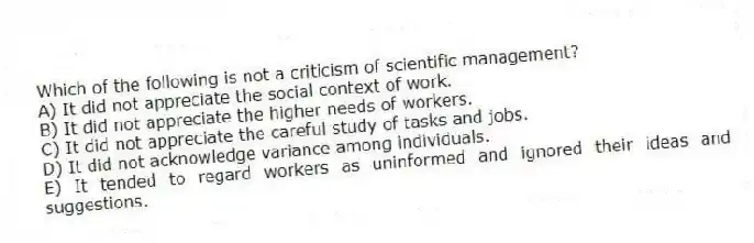 Which of the following is not a criticism of scientific management?
A) It did not appreciate the social context of work.
B) It did not appreciate the higher needs of workers.
C) It did not appreciate the careful study of tasks and jobs.
D) It did not acknowledge variance among individuals.
E) It tended to regard workers as uninformed and ignored their ideas and suggestions.