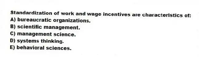 Standardization of work and wage incentives are characteristics of:
A) bureaucratic organizations.
B) scientific management.
C) management science.
D) systems thinking.
E) behavioral sciences.