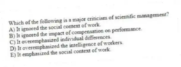 Which of the following is a major criticism of scientific management?
A) It ignored the social context of work.
B) It ignored the impact of compensation on performance.
C) It overemphasized individual differences.
D) It overemphasized the intelligence of workers.
E) It emphasized the social context of work.
