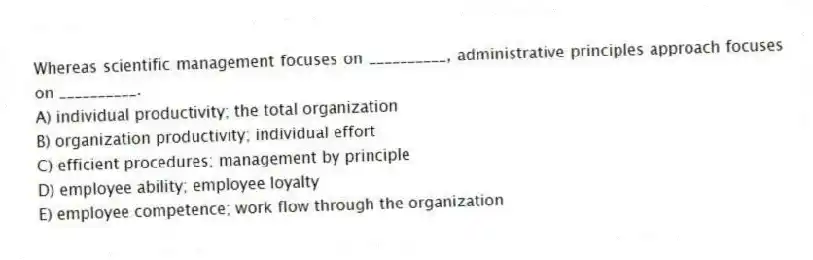 Whereas scientific management focuses on __________, administrative principles approach focuses on __________.
A) individual productivity; the total organization
B) organization productivity; individual effort
C) efficient procedures; management by principle
D) employee ability; employee loyalty
E) employee competence; work flow through the organization