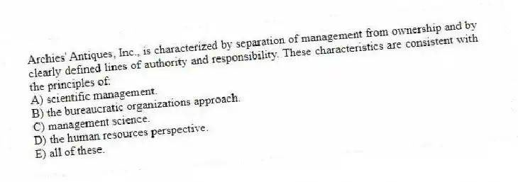 Archies' Antiques, Inc., is characterized by separation of management from ownership and by clearly defined lines of authority and responsibility. These characteristics are consistent with the principles of:
A) scientific management.
B) the bureaucratic organizations approach.
C) management science.
D) the human resources perspective.
E) all of these.
