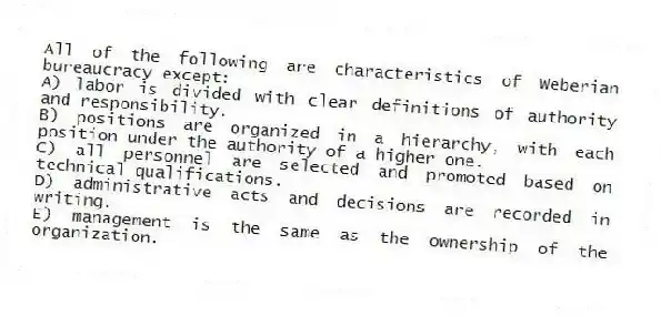 All of the following are characteristics of Weberian bureaucracy except:
A) labor is divided with clear definitions of authority and responsibility.
B) positions are organized in a hierarchy, with each position under the authority of a higher one.
C) all personnel are selected and promoted based on technical qualifications.
D) administrative acts and decisions are recorded in writing.
E) management is the same as the ownership of the organization.