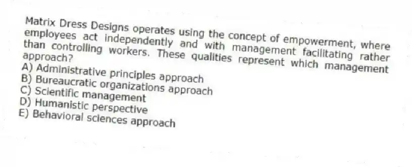 Matrix Dress Designs operates using the concept of empowerment, where employees act independently and with management facilitating rather than controlling workers. These qualities represent which management approach?
A) Administrative principles approach
B) Bureaucratic organizations approach
C) Scientific management
D) Humanistic perspective
E) Behavioral sciences approach