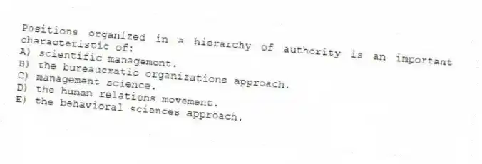 Positions organized in a hierarchy of authority is an important characteristic of:
A) scientific management.
B) the bureaucratic organizations approach.
C) management science.
D) the human relations movement.
E) the behavioral sciences approach.
