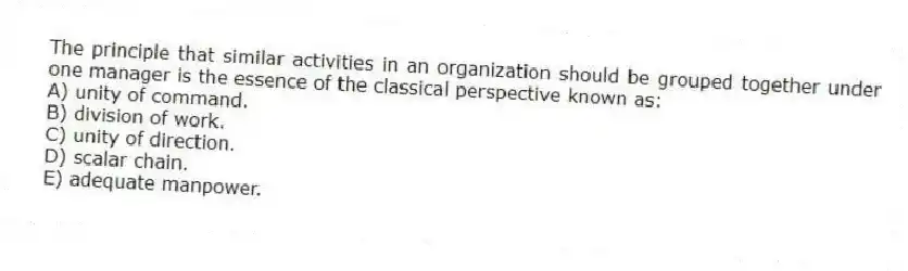 The principle that similar activities in an organization should be grouped together under one manager is the essence of the classical perspective known as:
A) unity of command.
B) division of work.
C) unity of direction.
D) scalar chain.
E) adequate manpower.