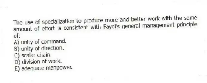 The use of specialization to produce more and better work with the same amount of effort is consistent with Fayol's general management principle of:
A) unity of command.
B) unity of direction.
C) scalar chain.
D) division of work.
E) adequate manpower.